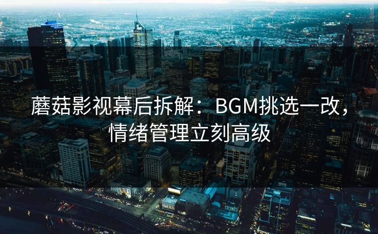 蘑菇影视幕后拆解：BGM挑选一改，情绪管理立刻高级