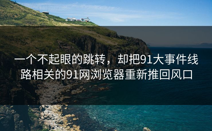 一个不起眼的跳转,却把91大事件线路相关的91网浏览器重新推回风口 一个不起眼的跳转,却把91大事件线路相关的91网浏览器重新推回风口